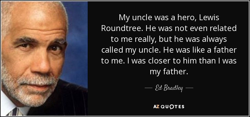 My uncle was a hero, Lewis Roundtree. He was not even related to me really, but he was always called my uncle. He was like a father to me. I was closer to him than I was my father. - Ed Bradley