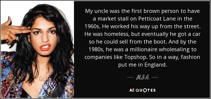 My uncle was the first brown person to have a market stall on Petticoat Lane in the 1960s. He worked his way up from the street. He was homeless, but eventually he got a car so he could sell from the boot. And by the 1980s, he was a millionaire wholesaling to companies like Topshop. So in a way, fashion put me in England. - M.I.A.
