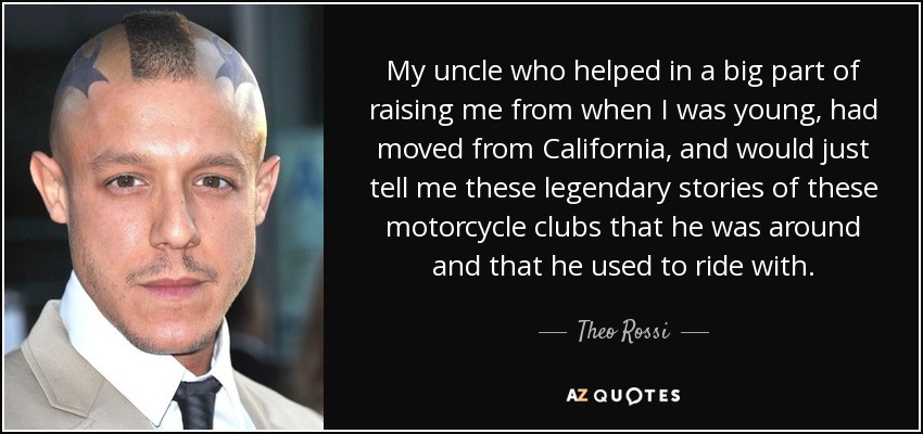 My uncle who helped in a big part of raising me from when I was young, had moved from California, and would just tell me these legendary stories of these motorcycle clubs that he was around and that he used to ride with. - Theo Rossi
