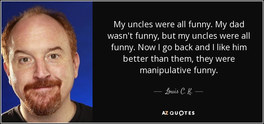 My uncles were all funny. My dad wasn't funny, but my uncles were all funny. Now I go back and I like him better than them, they were manipulative funny. - Louis C. K.