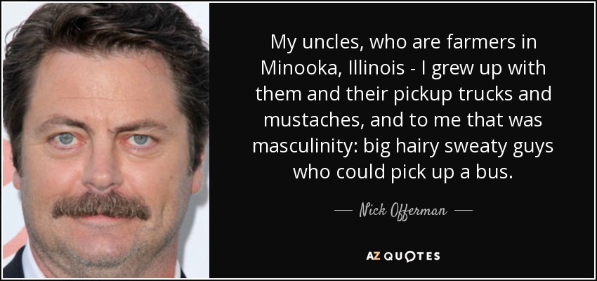 My uncles, who are farmers in Minooka, Illinois - I grew up with them and their pickup trucks and mustaches, and to me that was masculinity: big hairy sweaty guys who could pick up a bus. - Nick Offerman