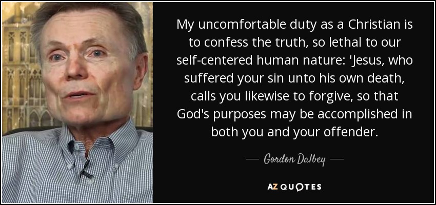 My uncomfortable duty as a Christian is to confess the truth, so lethal to our self-centered human nature: 'Jesus, who suffered your sin unto his own death, calls you likewise to forgive, so that God's purposes may be accomplished in both you and your offender. - Gordon Dalbey