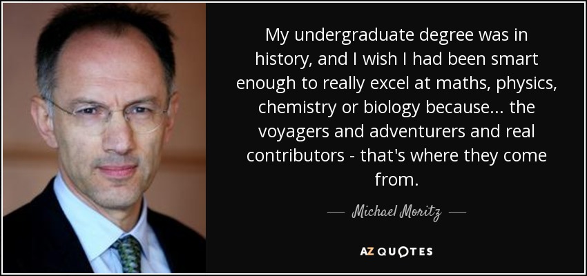 My undergraduate degree was in history, and I wish I had been smart enough to really excel at maths, physics, chemistry or biology because... the voyagers and adventurers and real contributors - that's where they come from. - Michael Moritz