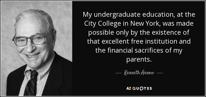 My undergraduate education, at the City College in New York, was made possible only by the existence of that excellent free institution and the financial sacrifices of my parents. - Kenneth Arrow