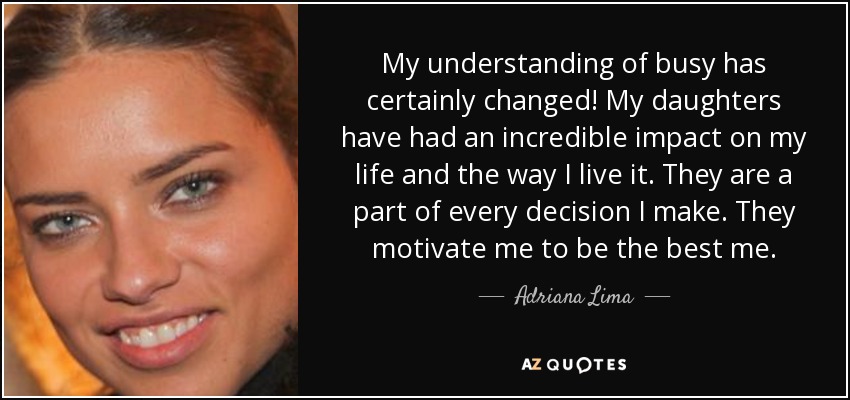 My understanding of busy has certainly changed! My daughters have had an incredible impact on my life and the way I live it. They are a part of every decision I make. They motivate me to be the best me. - Adriana Lima