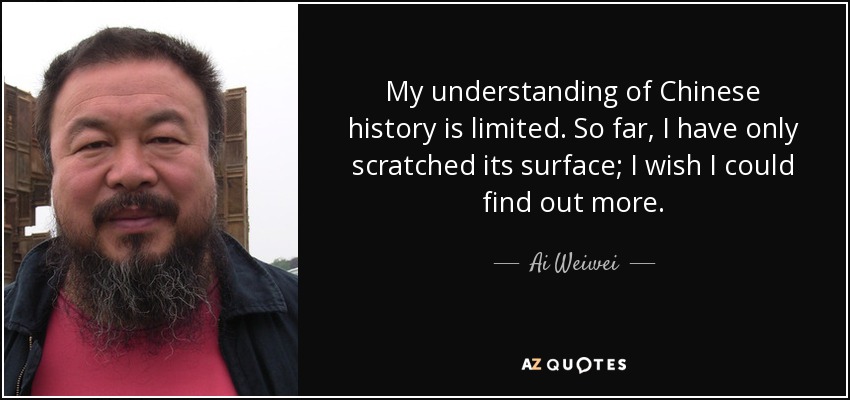 My understanding of Chinese history is limited. So far, I have only scratched its surface; I wish I could find out more. - Ai Weiwei