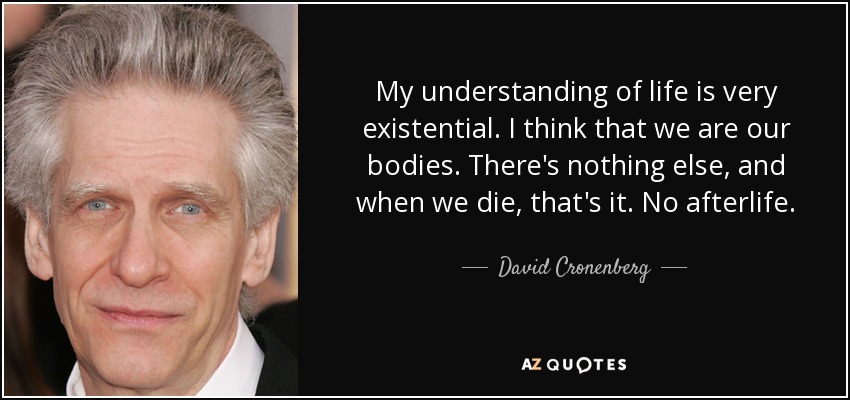My understanding of life is very existential. I think that we are our bodies. There's nothing else, and when we die, that's it. No afterlife. - David Cronenberg