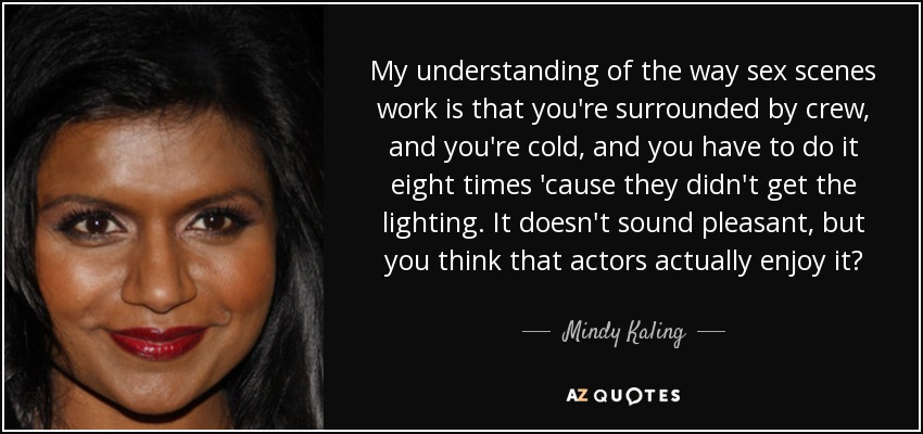 My understanding of the way sex scenes work is that you're surrounded by crew, and you're cold, and you have to do it eight times 'cause they didn't get the lighting. It doesn't sound pleasant, but you think that actors actually enjoy it? - Mindy Kaling