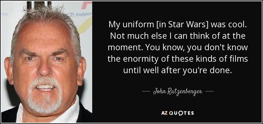 My uniform [in Star Wars] was cool. Not much else I can think of at the moment. You know, you don't know the enormity of these kinds of films until well after you're done. - John Ratzenberger