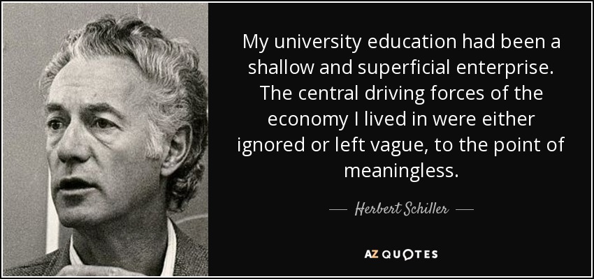 My university education had been a shallow and superficial enterprise. The central driving forces of the economy I lived in were either ignored or left vague, to the point of meaningless. - Herbert Schiller