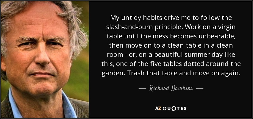 My untidy habits drive me to follow the slash-and-burn principle. Work on a virgin table until the mess becomes unbearable, then move on to a clean table in a clean room - or, on a beautiful summer day like this, one of the five tables dotted around the garden. Trash that table and move on again. - Richard Dawkins