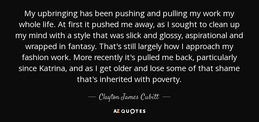 My upbringing has been pushing and pulling my work my whole life. At first it pushed me away, as I sought to clean up my mind with a style that was slick and glossy, aspirational and wrapped in fantasy. That's still largely how I approach my fashion work. More recently it's pulled me back, particularly since Katrina, and as I get older and lose some of that shame that's inherited with poverty. - Clayton James Cubitt