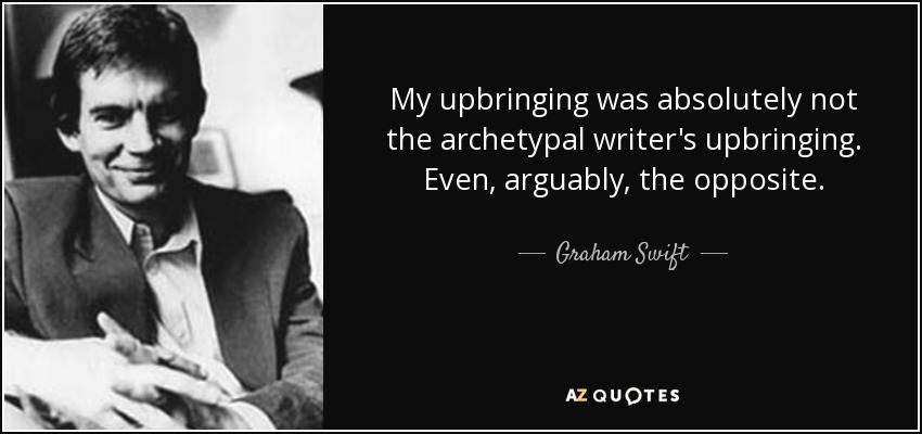 My upbringing was absolutely not the archetypal writer's upbringing. Even, arguably, the opposite. - Graham Swift