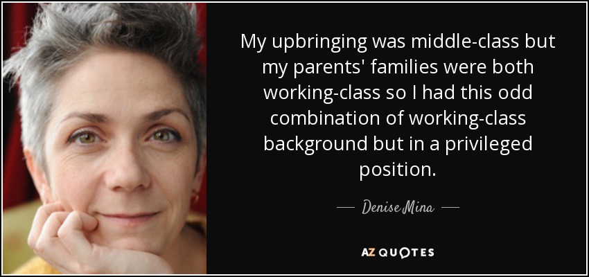 My upbringing was middle-class but my parents' families were both working-class so I had this odd combination of working-class background but in a privileged position. - Denise Mina