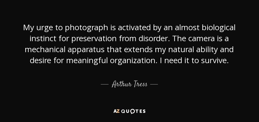 My urge to photograph is activated by an almost biological instinct for preservation from disorder. The camera is a mechanical apparatus that extends my natural ability and desire for meaningful organization. I need it to survive. - Arthur Tress