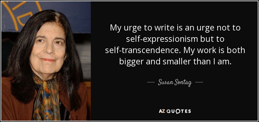 My urge to write is an urge not to self-expressionism but to self-transcendence. My work is both bigger and smaller than I am. - Susan Sontag