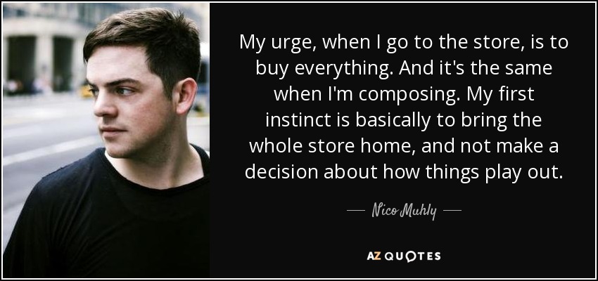 My urge, when I go to the store, is to buy everything. And it's the same when I'm composing. My first instinct is basically to bring the whole store home, and not make a decision about how things play out. - Nico Muhly