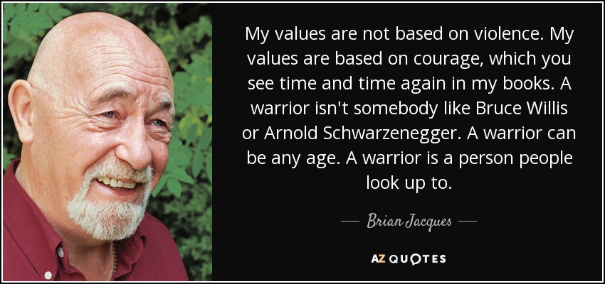 My values are not based on violence. My values are based on courage, which you see time and time again in my books. A warrior isn't somebody like Bruce Willis or Arnold Schwarzenegger. A warrior can be any age. A warrior is a person people look up to. - Brian Jacques