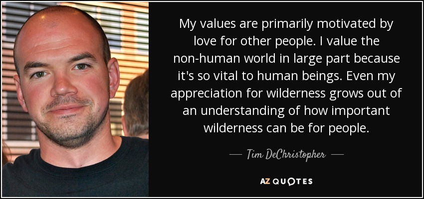 My values are primarily motivated by love for other people. I value the non-human world in large part because it's so vital to human beings. Even my appreciation for wilderness grows out of an understanding of how important wilderness can be for people. - Tim DeChristopher
