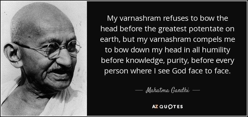 My varnashram refuses to bow the head before the greatest potentate on earth, but my varnashram compels me to bow down my head in all humility before knowledge, purity, before every person where I see God face to face. - Mahatma Gandhi