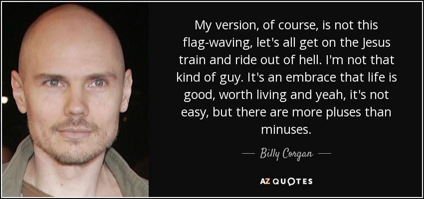 My version, of course, is not this flag-waving, let's all get on the Jesus train and ride out of hell. I'm not that kind of guy. It's an embrace that life is good, worth living and yeah, it's not easy, but there are more pluses than minuses. - Billy Corgan