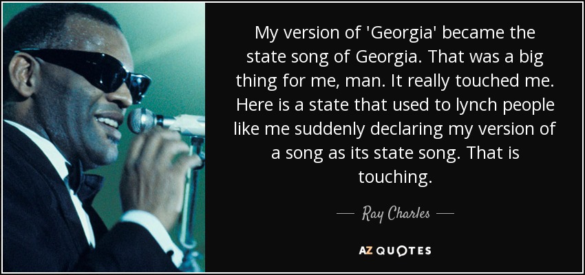 My version of 'Georgia' became the state song of Georgia. That was a big thing for me, man. It really touched me. Here is a state that used to lynch people like me suddenly declaring my version of a song as its state song. That is touching. - Ray Charles
