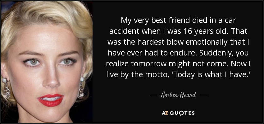 My very best friend died in a car accident when I was 16 years old. That was the hardest blow emotionally that I have ever had to endure. Suddenly, you realize tomorrow might not come. Now I live by the motto, 'Today is what I have.' - Amber Heard