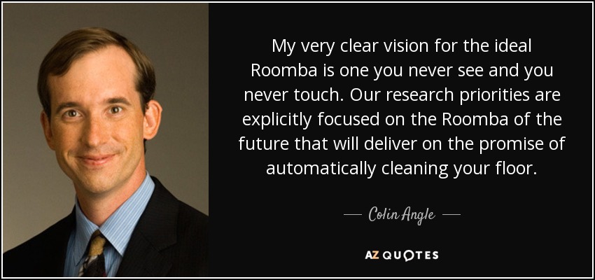 My very clear vision for the ideal Roomba is one you never see and you never touch. Our research priorities are explicitly focused on the Roomba of the future that will deliver on the promise of automatically cleaning your floor. - Colin Angle