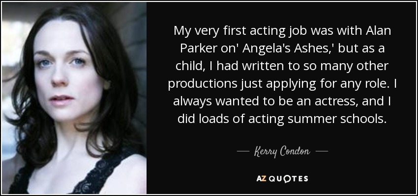 My very first acting job was with Alan Parker on' Angela's Ashes,' but as a child, I had written to so many other productions just applying for any role. I always wanted to be an actress, and I did loads of acting summer schools. - Kerry Condon