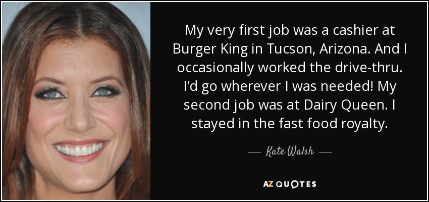 My very first job was a cashier at Burger King in Tucson, Arizona. And I occasionally worked the drive-thru. I'd go wherever I was needed! My second job was at Dairy Queen. I stayed in the fast food royalty. - Kate Walsh
