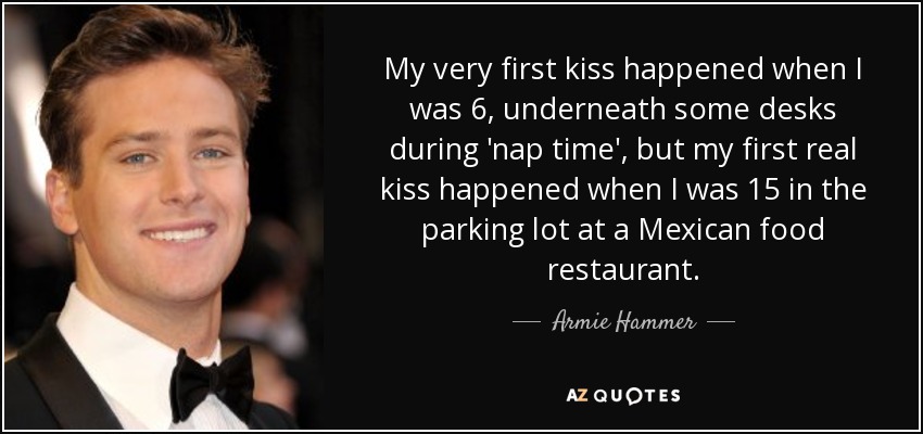 My very first kiss happened when I was 6, underneath some desks during 'nap time', but my first real kiss happened when I was 15 in the parking lot at a Mexican food restaurant. - Armie Hammer