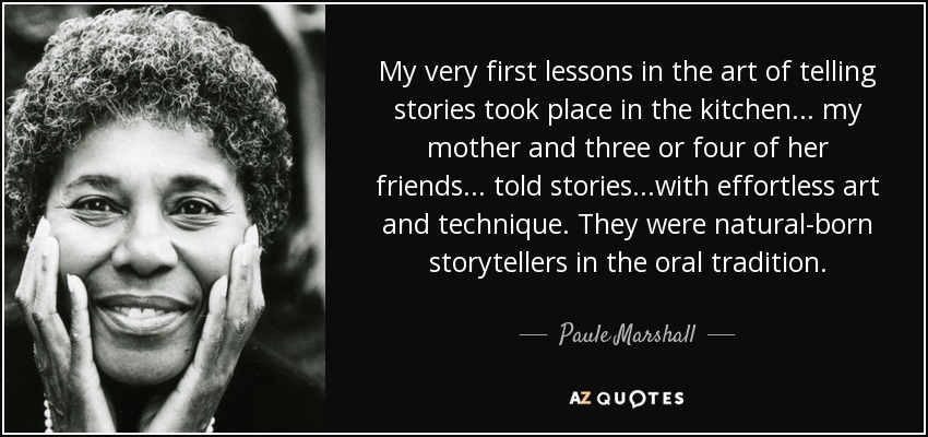 My very first lessons in the art of telling stories took place in the kitchen . . . my mother and three or four of her friends. . . told stories. . .with effortless art and technique. They were natural-born storytellers in the oral tradition. - Paule Marshall