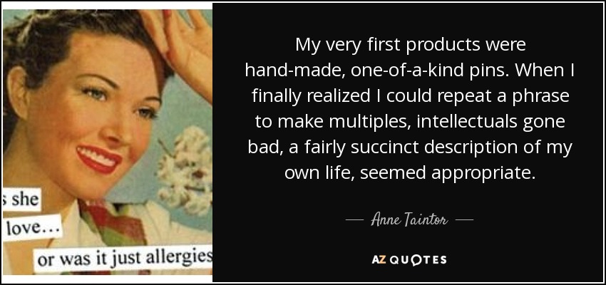 My very first products were hand-made, one-of-a-kind pins. When I finally realized I could repeat a phrase to make multiples, intellectuals gone bad, a fairly succinct description of my own life, seemed appropriate. - Anne Taintor