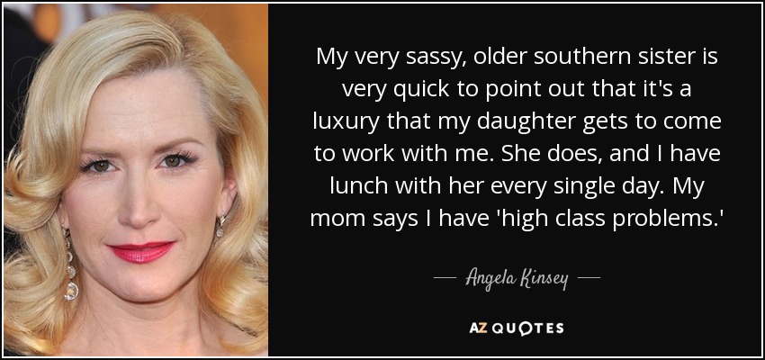 My very sassy, older southern sister is very quick to point out that it's a luxury that my daughter gets to come to work with me. She does, and I have lunch with her every single day. My mom says I have 'high class problems.' - Angela Kinsey