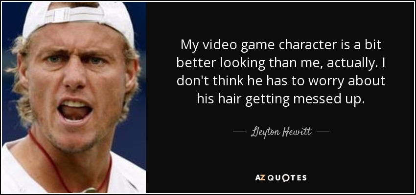 My video game character is a bit better looking than me, actually. I don't think he has to worry about his hair getting messed up. - Lleyton Hewitt