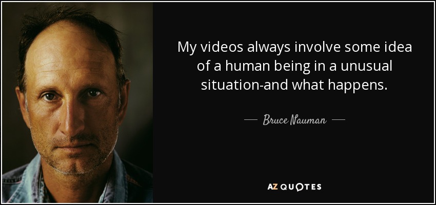 My videos always involve some idea of a human being in a unusual situation-and what happens. - Bruce Nauman