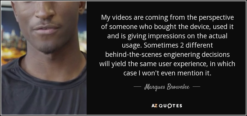 My videos are coming from the perspective of someone who bought the device, used it and is giving impressions on the actual usage. Sometimes 2 different behind-the-scenes engienering decisions will yield the same user experience, in which case I won't even mention it. - Marques Brownlee