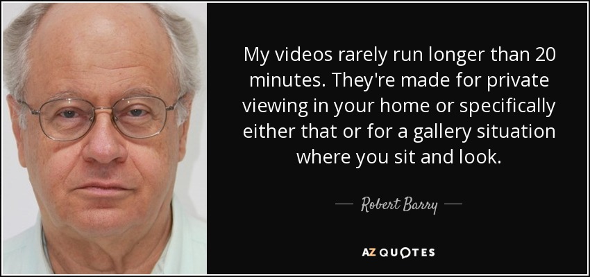 My videos rarely run longer than 20 minutes. They're made for private viewing in your home or specifically either that or for a gallery situation where you sit and look. - Robert Barry