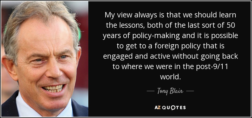 My view always is that we should learn the lessons, both of the last sort of 50 years of policy-making and it is possible to get to a foreign policy that is engaged and active without going back to where we were in the post-9/11 world. - Tony Blair