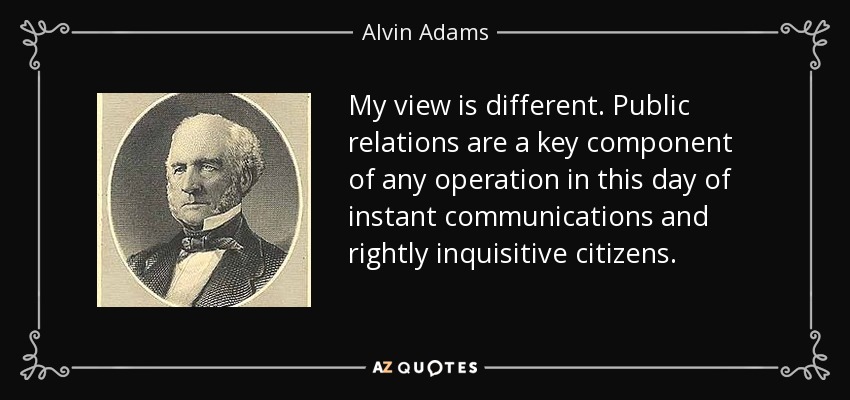 My view is different. Public relations are a key component of any operation in this day of instant communications and rightly inquisitive citizens. - Alvin Adams