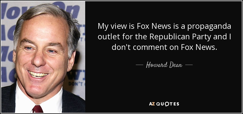 My view is Fox News is a propaganda outlet for the Republican Party and I don't comment on Fox News. - Howard Dean