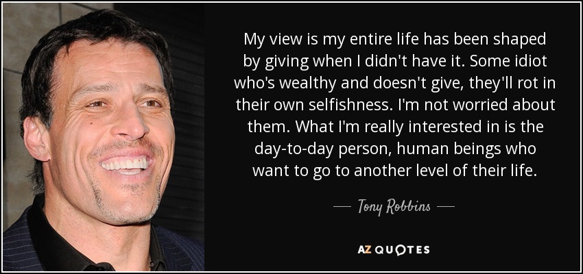 My view is my entire life has been shaped by giving when I didn't have it. Some idiot who's wealthy and doesn't give, they'll rot in their own selfishness. I'm not worried about them. What I'm really interested in is the day-to-day person, human beings who want to go to another level of their life. - Tony Robbins
