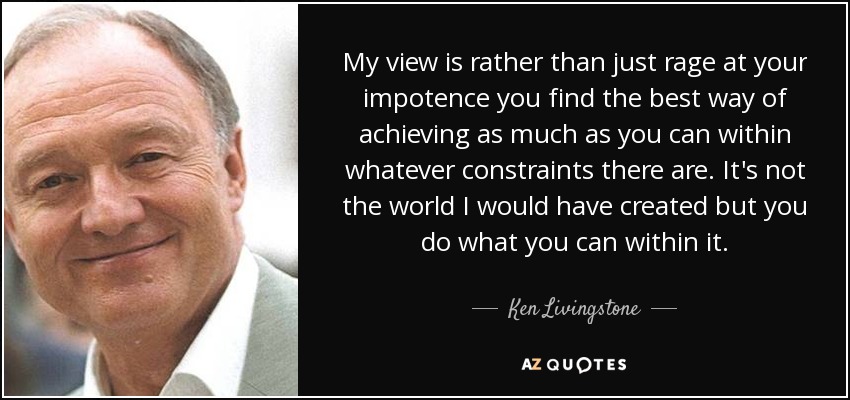 My view is rather than just rage at your impotence you find the best way of achieving as much as you can within whatever constraints there are. It's not the world I would have created but you do what you can within it. - Ken Livingstone