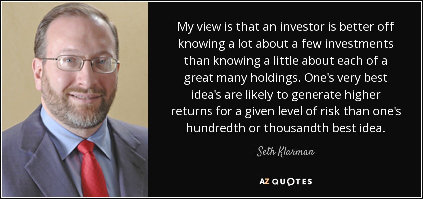 My view is that an investor is better off knowing a lot about a few investments than knowing a little about each of a great many holdings. One's very best idea's are likely to generate higher returns for a given level of risk than one's hundredth or thousandth best idea. - Seth Klarman