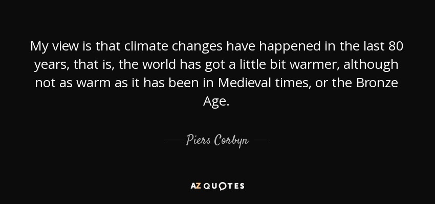 My view is that climate changes have happened in the last 80 years, that is, the world has got a little bit warmer, although not as warm as it has been in Medieval times, or the Bronze Age. - Piers Corbyn