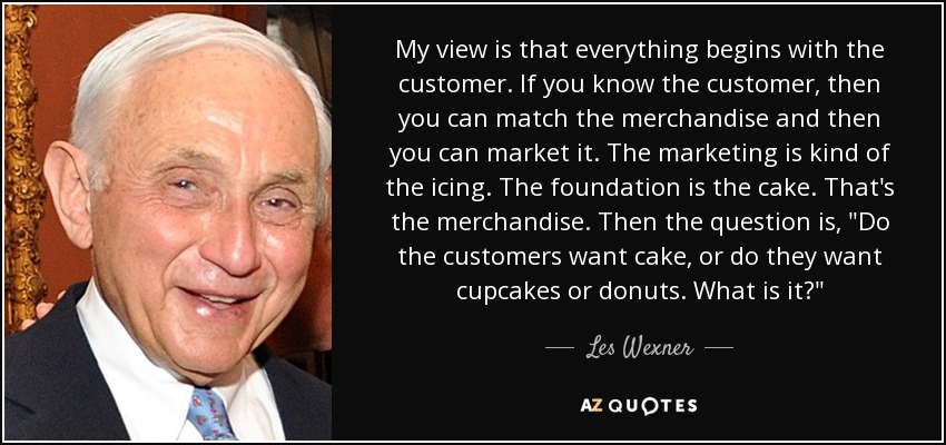 My view is that everything begins with the customer. If you know the customer, then you can match the merchandise and then you can market it. The marketing is kind of the icing. The foundation is the cake. That's the merchandise. Then the question is, 