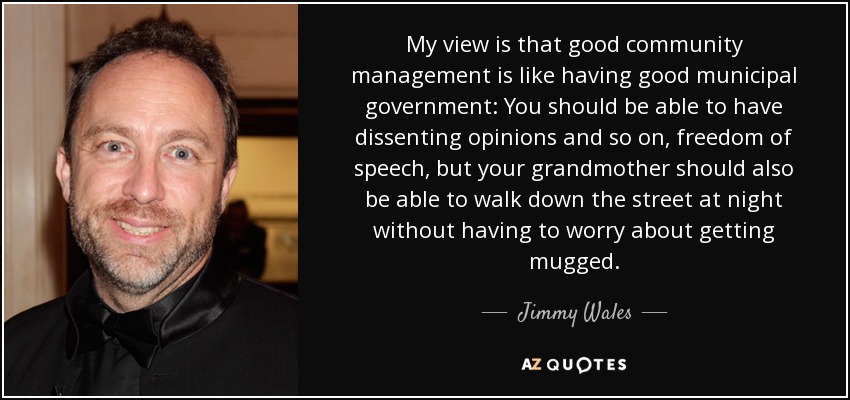 My view is that good community management is like having good municipal government: You should be able to have dissenting opinions and so on, freedom of speech, but your grandmother should also be able to walk down the street at night without having to worry about getting mugged. - Jimmy Wales