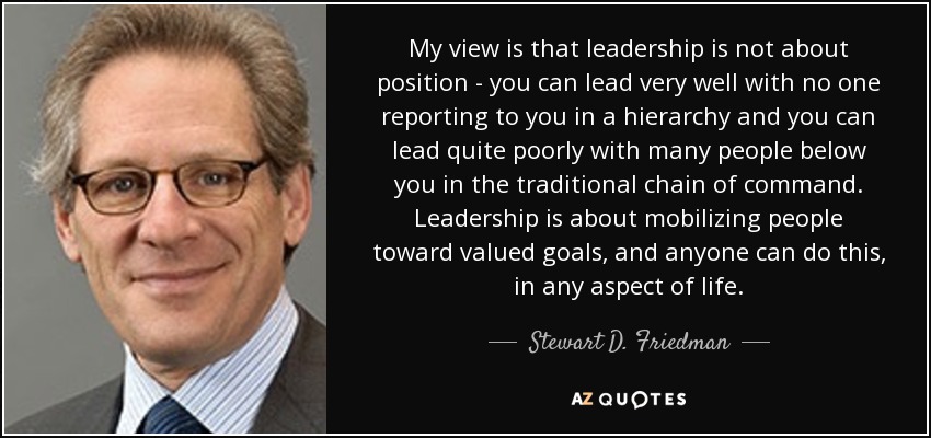 My view is that leadership is not about position - you can lead very well with no one reporting to you in a hierarchy and you can lead quite poorly with many people below you in the traditional chain of command. Leadership is about mobilizing people toward valued goals, and anyone can do this, in any aspect of life. - Stewart D. Friedman