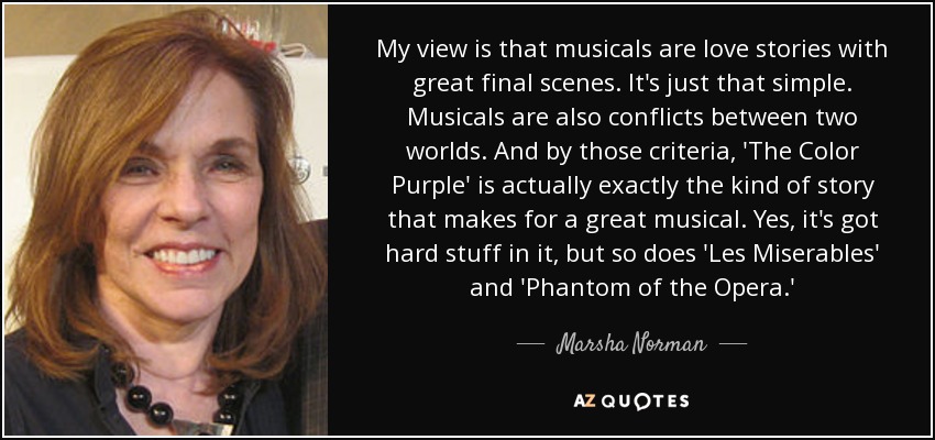 My view is that musicals are love stories with great final scenes. It's just that simple. Musicals are also conflicts between two worlds. And by those criteria, 'The Color Purple' is actually exactly the kind of story that makes for a great musical. Yes, it's got hard stuff in it, but so does 'Les Miserables' and 'Phantom of the Opera.' - Marsha Norman