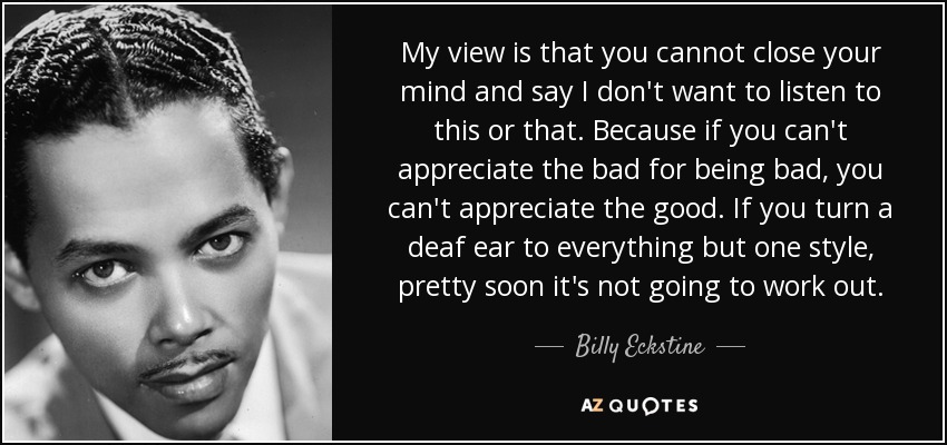 My view is that you cannot close your mind and say I don't want to listen to this or that. Because if you can't appreciate the bad for being bad, you can't appreciate the good. If you turn a deaf ear to everything but one style, pretty soon it's not going to work out. - Billy Eckstine